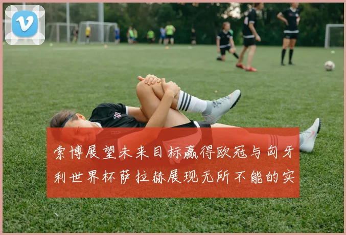 索博展望未来目标赢得欧冠与匈牙利世界杯萨拉赫展现无所不能的实力