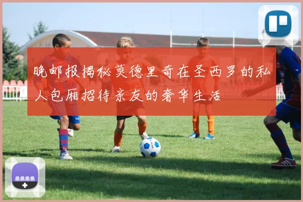 晚邮报揭秘莫德里奇在圣西罗的私人包厢招待亲友的奢华生活