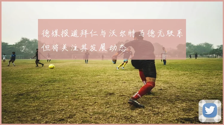 德媒报道拜仁与沃尔特马德无联系但将关注其发展动态