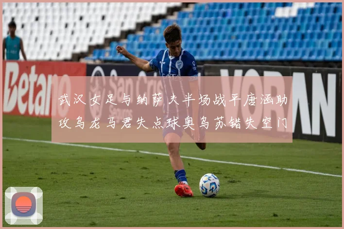 武汉女足与纳萨夫半场战平唐涵助攻乌龙马君失点球奥乌苏错失空门良机
