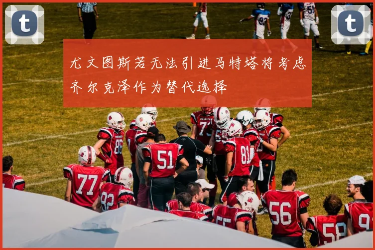 尤文图斯若无法引进马特塔将考虑齐尔克泽作为替代选择