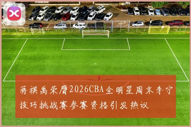 蒋祺禹荣膺2026CBA全明星周末李宁技巧挑战赛参赛资格引发热议