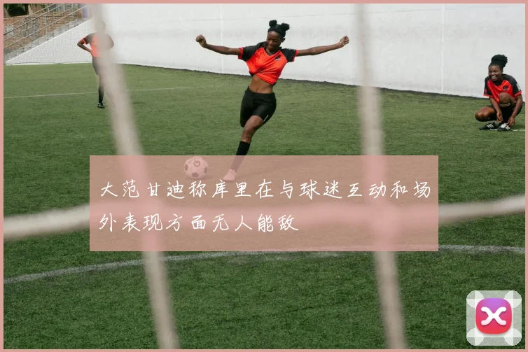 大范甘迪称库里在与球迷互动和场外表现方面无人能敌