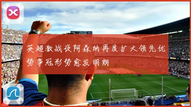 英超激战夜阿森纳再度扩大领先优势争冠形势愈发明朗