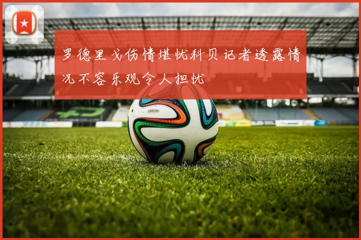 罗德里戈伤情堪忧科贝记者透露情况不容乐观令人担忧
