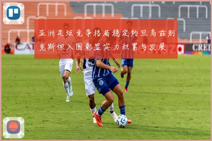 亚洲足坛竞争格局稳定约旦乌兹别克斯坦入围彰显实力积累与发展