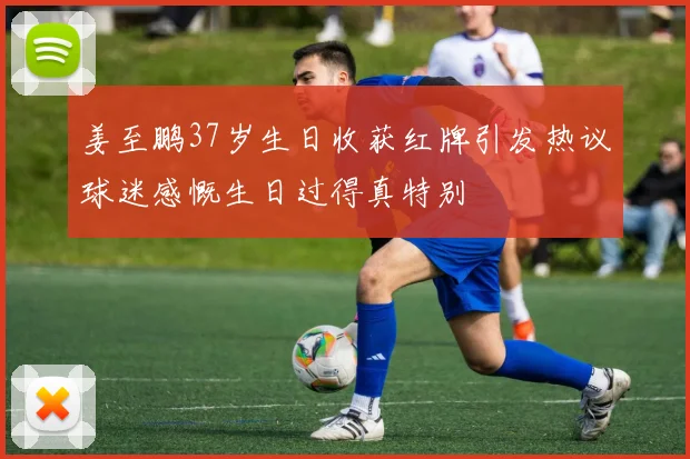 姜至鹏37岁生日收获红牌引发热议球迷感慨生日过得真特别