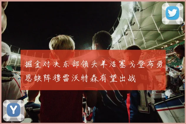 掘金对决东部领头羊活塞戈登布劳恩缺阵穆雷沃特森有望出战
