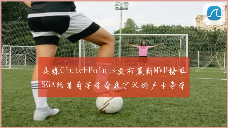美媒ClutchPoints发布最新MVP榜单SGA约基奇字母哥康宁汉姆卢卡争夺激烈