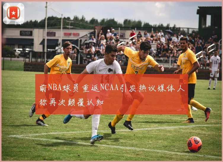 前NBA球员重返NCAA引发热议媒体人称再次颠覆认知