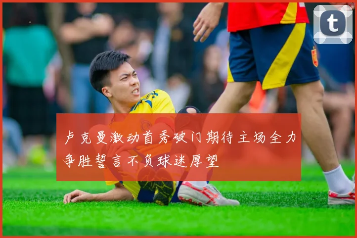 卢克曼激动首秀破门期待主场全力争胜誓言不负球迷厚望