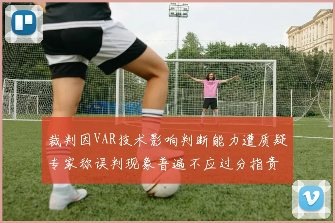 裁判因VAR技术影响判断能力遭质疑专家称误判现象普遍不应过分指责