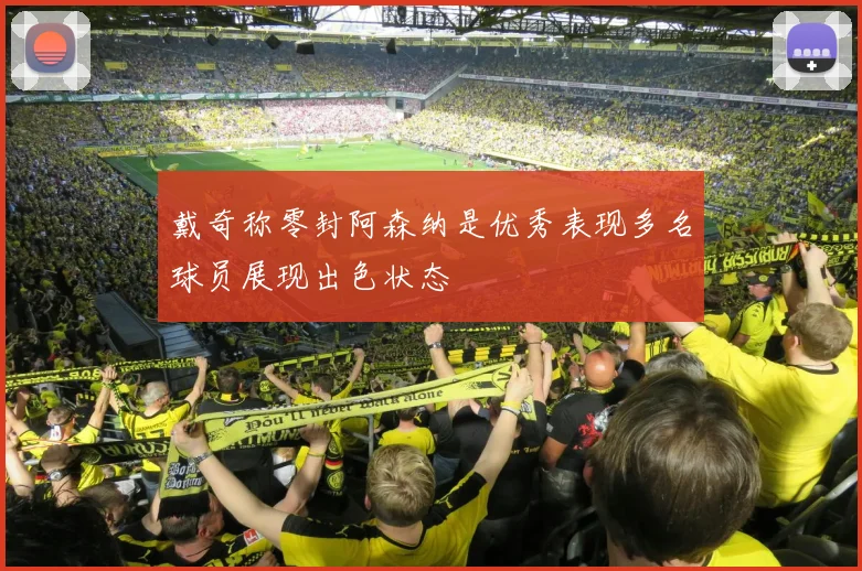 戴奇称零封阿森纳是优秀表现多名球员展现出色状态