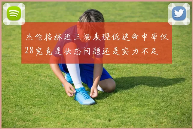 杰伦格林近三场表现低迷命中率仅28究竟是状态问题还是实力不足