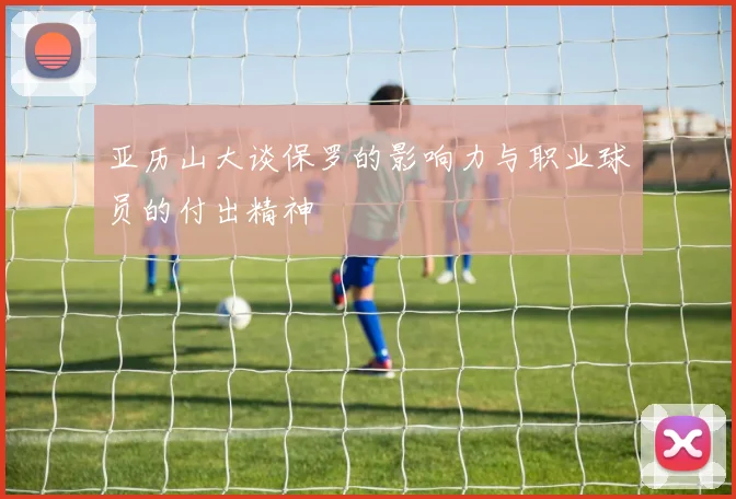 亚历山大谈保罗的影响力与职业球员的付出精神