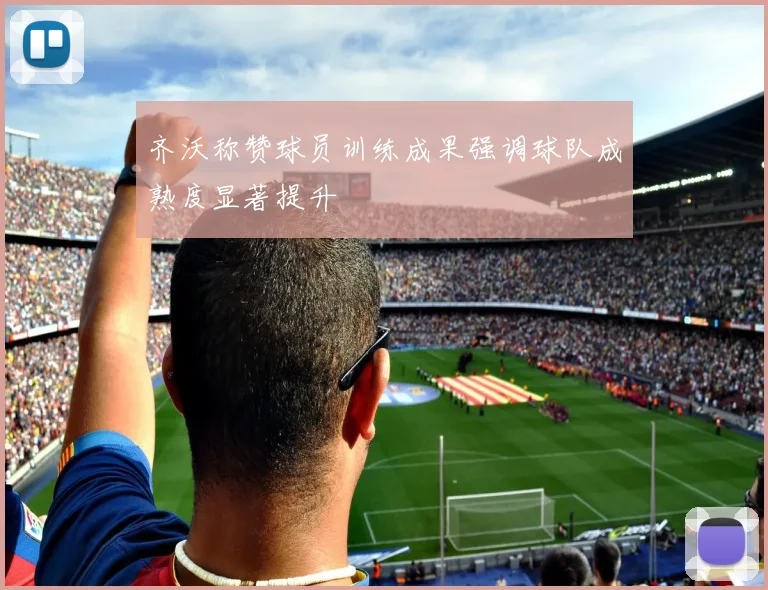 齐沃称赞球员训练成果强调球队成熟度显著提升